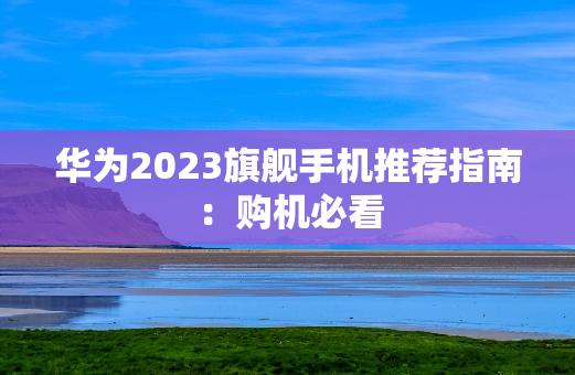 华为2023旗舰手机推荐指南：购机必看
