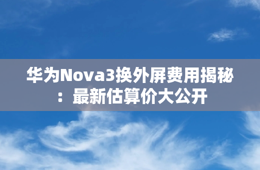 华为Nova3换外屏费用揭秘：最新估算价大公开