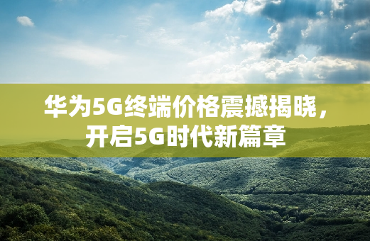 华为5G终端价格震撼揭晓，开启5G时代新篇章