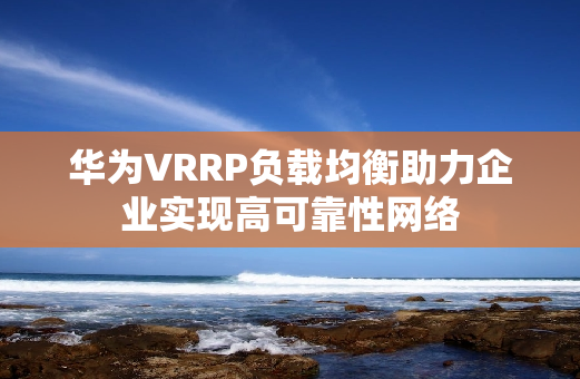 华为VRRP负载均衡助力企业实现高可靠性网络