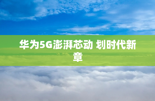 华为5G澎湃芯动 划时代新章